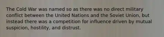 The Cold War was named so as there was no direct military conflict between the United Nations and the Soviet Union, but instead there was a competition for influence driven by mutual suspicion, hostility, and distrust.