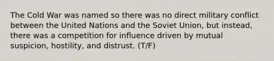 The Cold War was named so there was no direct military conflict between the United Nations and the Soviet Union, but instead, there was a competition for influence driven by mutual suspicion, hostility, and distrust. (T/F)