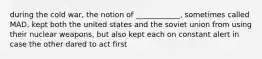 during the cold war, the notion of ____________, sometimes called MAD, kept both the united states and the soviet union from using their nuclear weapons, but also kept each on constant alert in case the other dared to act first