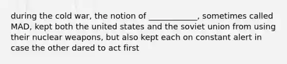 during the cold war, the notion of ____________, sometimes called MAD, kept both the united states and the soviet union from using their nuclear weapons, but also kept each on constant alert in case the other dared to act first