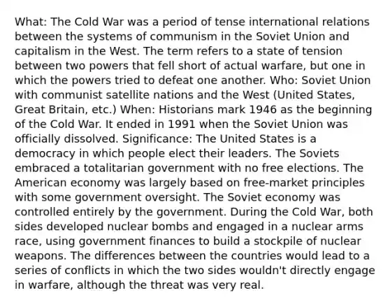 What: The Cold War was a period of tense international relations between the systems of communism in the Soviet Union and capitalism in the West. The term refers to a state of tension between two powers that fell short of actual warfare, but one in which the powers tried to defeat one another. Who: Soviet Union with communist satellite nations and the West (United States, Great Britain, etc.) When: Historians mark 1946 as the beginning of the Cold War. It ended in 1991 when the Soviet Union was officially dissolved. Significance: The United States is a democracy in which people elect their leaders. The Soviets embraced a totalitarian government with no free elections. The American economy was largely based on free-market principles with some government oversight. The Soviet economy was controlled entirely by the government. During the Cold War, both sides developed nuclear bombs and engaged in a nuclear arms race, using government finances to build a stockpile of nuclear weapons. The differences between the countries would lead to a series of conflicts in which the two sides wouldn't directly engage in warfare, although the threat was very real.