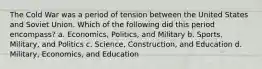 The Cold War was a period of tension between the United States and Soviet Union. Which of the following did this period encompass? a. Economics, Politics, and Military b. Sports, Military, and Politics c. Science, Construction, and Education d. Military, Economics, and Education