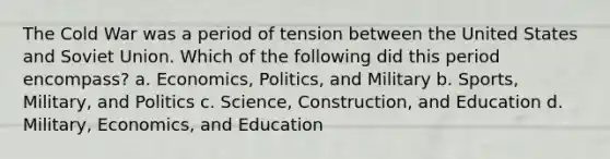 The Cold War was a period of tension between the United States and Soviet Union. Which of the following did this period encompass? a. Economics, Politics, and Military b. Sports, Military, and Politics c. Science, Construction, and Education d. Military, Economics, and Education