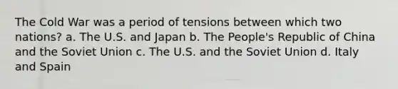 The Cold War was a period of tensions between which two nations? a. The U.S. and Japan b. The People's Republic of China and the Soviet Union c. The U.S. and the Soviet Union d. Italy and Spain