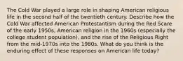 The Cold War played a large role in shaping American religious life in the second half of the twentieth century. Describe how the Cold War affected American Protestantism during the Red Scare of the early 1950s, American religion in the 1960s (especially the college student population), and the rise of the Religious Right from the mid-1970s into the 1980s. What do you think is the enduring effect of these responses on American life today?