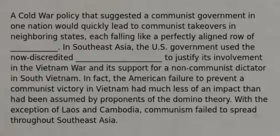 A Cold War policy that suggested a communist government in one nation would quickly lead to communist takeovers in neighboring states, each falling like a perfectly aligned row of ____________. In Southeast Asia, the U.S. government used the now-discredited ______________________ to justify its involvement in the Vietnam War and its support for a non-communist dictator in South Vietnam. In fact, the American failure to prevent a communist victory in Vietnam had much less of an impact than had been assumed by proponents of the domino theory. With the exception of Laos and Cambodia, communism failed to spread throughout Southeast Asia.