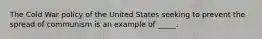 The Cold War policy of the United States seeking to prevent the spread of communism is an example of _____.