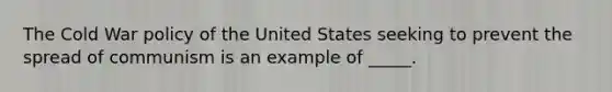 The Cold War policy of the United States seeking to prevent the spread of communism is an example of _____.