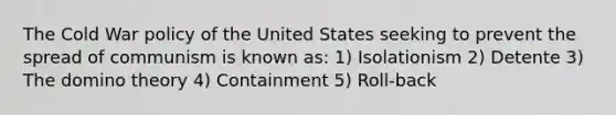 The Cold War policy of the United States seeking to prevent the spread of communism is known as: 1) Isolationism 2) Detente 3) The domino theory 4) Containment 5) Roll-back