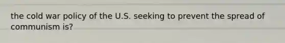 the cold war policy of the U.S. seeking to prevent the spread of communism is?