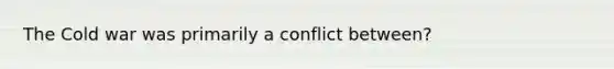 The Cold war was primarily a conflict between?