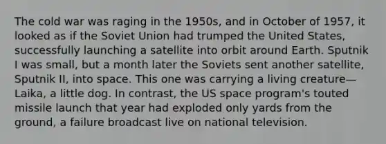 The cold war was raging in the 1950s, and in October of 1957, it looked as if the Soviet Union had trumped the United States, successfully launching a satellite into orbit around Earth. Sputnik I was small, but a month later the Soviets sent another satellite, Sputnik II, into space. This one was carrying a living creature—Laika, a little dog. In contrast, the US space program's touted missile launch that year had exploded only yards from the ground, a failure broadcast live on national television.