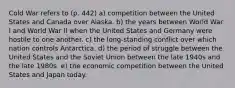 Cold War refers to (p. 442) a) competition between the United States and Canada over Alaska. b) the years between World War I and World War II when the United States and Germany were hostile to one another. c) the long-standing conflict over which nation controls Antarctica. d) the period of struggle between the United States and the Soviet Union between the late 1940s and the late 1980s. e) the economic competition between the United States and Japan today.