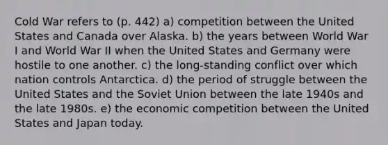 Cold War refers to (p. 442) a) competition between the United States and Canada over Alaska. b) the years between World War I and World War II when the United States and Germany were hostile to one another. c) the long-standing conflict over which nation controls Antarctica. d) the period of struggle between the United States and the Soviet Union between the late 1940s and the late 1980s. e) the economic competition between the United States and Japan today.