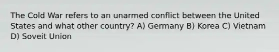 The Cold War refers to an unarmed conflict between the United States and what other country? A) Germany B) Korea C) Vietnam D) Soveit Union