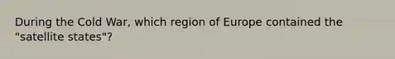 During the Cold War, which region of Europe contained the "satellite states"?