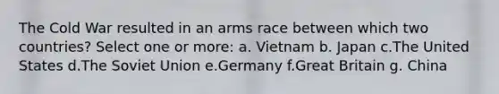 The Cold War resulted in an arms race between which two countries? Select one or more: a. Vietnam b. Japan c.The United States d.The Soviet Union e.Germany f.Great Britain g. China