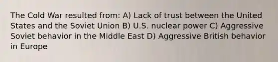 The Cold War resulted from: A) Lack of trust between the United States and the Soviet Union B) U.S. nuclear power C) Aggressive Soviet behavior in the Middle East D) Aggressive British behavior in Europe