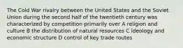 The Cold War rivalry between the United States and the Soviet Union during the second half of the twentieth century was characterized by competition primarily over A religion and culture B the distribution of natural resources C ideology and economic structure D control of key trade routes