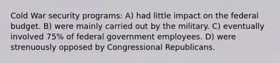 Cold War security programs: A) had little impact on <a href='https://www.questionai.com/knowledge/kS29NErBPI-the-federal-budget' class='anchor-knowledge'>the federal budget</a>. B) were mainly carried out by the military. C) eventually involved 75% of federal government employees. D) were strenuously opposed by Congressional Republicans.