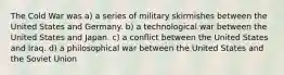 The Cold War was a) a series of military skirmishes between the United States and Germany. b) a technological war between the United States and Japan. c) a conflict between the United States and Iraq. d) a philosophical war between the United States and the Soviet Union