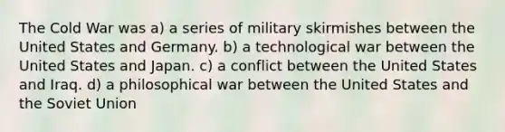 The Cold War was a) a series of military skirmishes between the United States and Germany. b) a technological war between the United States and Japan. c) a conflict between the United States and Iraq. d) a philosophical war between the United States and the Soviet Union