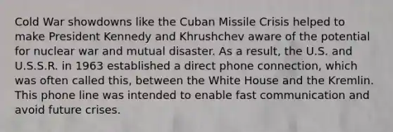 Cold War showdowns like the Cuban Missile Crisis helped to make President Kennedy and Khrushchev aware of the potential for nuclear war and mutual disaster. As a result, the U.S. and U.S.S.R. in 1963 established a direct phone connection, which was often called this, between the White House and the Kremlin. This phone line was intended to enable fast communication and avoid future crises.