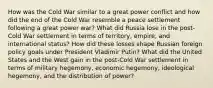 How was the Cold War similar to a great power conflict and how did the end of the Cold War resemble a peace settlement following a great power war? What did Russia lose in the post-Cold War settlement in terms of territory, empire, and international status? How did these losses shape Russian foreign policy goals under President Vladimir Putin? What did the United States and the West gain in the post-Cold War settlement in terms of military hegemony, economic hegemony, ideological hegemony, and the distribution of power?