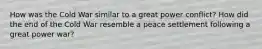 How was the Cold War similar to a great power conflict? How did the end of the Cold War resemble a peace settlement following a great power war?