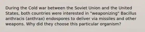 During the Cold war between the Soviet Union and the United States, both countries were interested in "weaponizing" Bacillus anthracis (anthrax) endospores to deliver via missiles and other weapons. Why did they choose this particular organism?