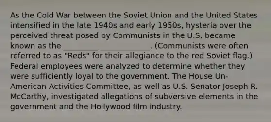 As the Cold War between the Soviet Union and the United States intensified in the late 1940s and early 1950s, hysteria over the perceived threat posed by Communists in the U.S. became known as the _________ _____________. (Communists were often referred to as "Reds" for their allegiance to the red Soviet flag.) Federal employees were analyzed to determine whether they were sufficiently loyal to the government. The House Un-American Activities Committee, as well as U.S. Senator Joseph R. McCarthy, investigated allegations of subversive elements in the government and the Hollywood film industry.