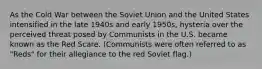 As the Cold War between the Soviet Union and the United States intensified in the late 1940s and early 1950s, hysteria over the perceived threat posed by Communists in the U.S. became known as the Red Scare. (Communists were often referred to as "Reds" for their allegiance to the red Soviet flag.)