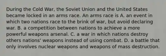 During the Cold War, the Soviet Union and the United States became locked in an arms race. An arms race is A. an event in which two nations race to the brink of war, but avoid declaring war. B. a competition between nations to achieve a more powerful weapons arsenal. C. a war in which nations destroy others nations' weapons instead of using combat. D. a battle that only involves nuclear weapons and weapons of mass destruction.