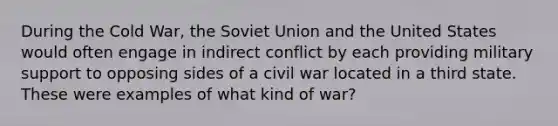 During the Cold War, the Soviet Union and the United States would often engage in indirect conflict by each providing military support to opposing sides of a civil war located in a third state. These were examples of what kind of war?