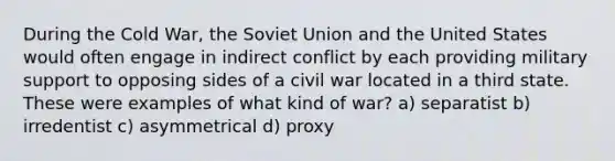 During the Cold War, the Soviet Union and the United States would often engage in indirect conflict by each providing military support to opposing sides of a civil war located in a third state. These were examples of what kind of war? a) separatist b) irredentist c) asymmetrical d) proxy