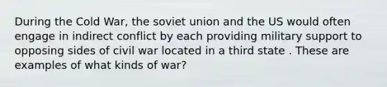 During the Cold War, the soviet union and the US would often engage in indirect conflict by each providing military support to opposing sides of civil war located in a third state . These are examples of what kinds of war?