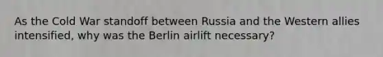 As the Cold War standoff between Russia and the Western allies intensified, why was the Berlin airlift necessary?