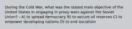 During the Cold War, what was the stated main objective of the United States in engaging in proxy wars against the Soviet Union? - A) to spread democracy B) to secure oil reserves C) to empower developing nations D) to end socialism