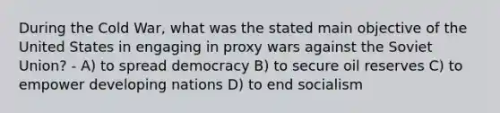 During the Cold War, what was the stated main objective of the United States in engaging in proxy wars against the Soviet Union? - A) to spread democracy B) to secure oil reserves C) to empower developing nations D) to end socialism