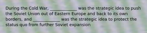 During the Cold War, _____________ was the strategic idea to push the Soviet Union out of Eastern Europe and back to its own borders, and _____________ was the strategic idea to protect the status quo from further Soviet expansion