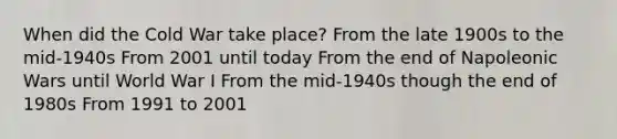 When did the Cold War take place? From the late 1900s to the mid-1940s From 2001 until today From the end of Napoleonic Wars until World War I From the mid-1940s though the end of 1980s From 1991 to 2001