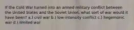 If the Cold War turned into an armed military conflict between the United States and the Soviet Union, what sort of war would it have been? a.) civil war b.) low-intensity conflict c.) hegemonic war d.) limited war