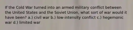 If the Cold War turned into an armed military conflict between the United States and the Soviet Union, what sort of war would it have been? a.) civil war b.) low-intensity conflict c.) hegemonic war d.) limited war