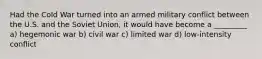 Had the Cold War turned into an armed military conflict between the U.S. and the Soviet Union, it would have become a _________ a) hegemonic war b) civil war c) limited war d) low-intensity conflict