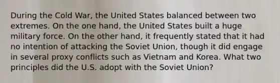 During the Cold War, the United States balanced between two extremes. On the one hand, the United States built a huge military force. On the other hand, it frequently stated that it had no intention of attacking the Soviet Union, though it did engage in several proxy conflicts such as Vietnam and Korea. What two principles did the U.S. adopt with the Soviet Union?