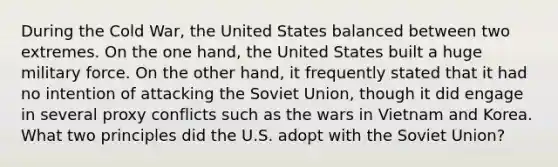 During the Cold War, the United States balanced between two extremes. On the one hand, the United States built a huge military force. On the other hand, it frequently stated that it had no intention of attacking the Soviet Union, though it did engage in several proxy conflicts such as the wars in Vietnam and Korea. What two principles did the U.S. adopt with the Soviet Union?