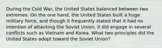 During the Cold War, the United States balanced between two extremes. On the one hand, the United States built a huge military force, and though it frequently stated that it had no intention of attacking the Soviet Union, it did engage in several conflicts such as Vietnam and Korea. What two principles did the United States adopt toward the Soviet Union?