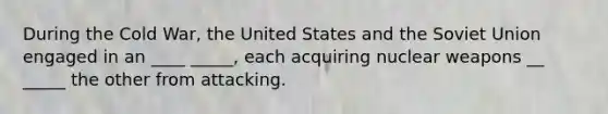 During the Cold War, the United States and the Soviet Union engaged in an ____ _____, each acquiring nuclear weapons __ _____ the other from attacking.