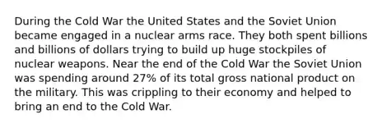 During the Cold War the United States and the Soviet Union became engaged in a nuclear arms race. They both spent billions and billions of dollars trying to build up huge stockpiles of nuclear weapons. Near the end of the Cold War the Soviet Union was spending around 27% of its total gross national product on the military. This was crippling to their economy and helped to bring an end to the Cold War.