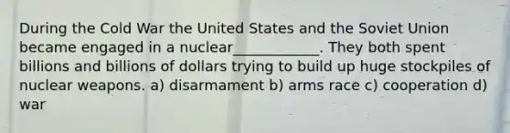 During the Cold War the United States and the Soviet Union became engaged in a nuclear____________. They both spent billions and billions of dollars trying to build up huge stockpiles of nuclear weapons. a) disarmament b) arms race c) cooperation d) war